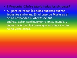 • 2 Pregunta: ¿Sufre María todos los síntomas?
• Si, pero no todos los niños autistas sufren
  todos los síntomas. En el caso de María es el
  de no responder al afecto de sus
  padres, estar continuamente en su mundo, y
  angustiarse con las cosas que no conoce o que
  no ha visto antes.
 