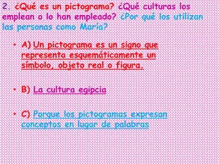2. ¿Qué es un pictograma? ¿Qué culturas los
emplean o lo han empleado? ¿Por qué los utilizan
las personas como María?

  • A) Un pictograma es un signo que
    representa esquemáticamente un
    símbolo, objeto real o figura.

  • B) La cultura egipcia

  • C) Porque los pictogramas expresan
    conceptos en lugar de palabras
 