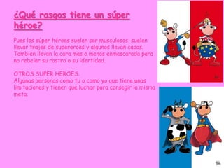¿Qué rasgos tiene un súper
héroe?
Pues los súper héroes suelen ser musculosos, suelen
llevar trajes de supereroes y algunos llevan capas.
Tambien llevan la cara mas o menos enmascarada para
no rebelar su rostro o su identidad.

OTROS SUPER HEROES:
Algunas personas como tu o como yo que tiene unas
limitaciones y tienen que luchar para consegir la misma
meta.
 