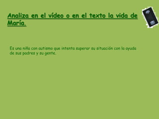 Analiza en el vídeo o en el texto la vida de
María.



Es una niña con autismo que intenta superar su situación con la ayuda
de sus padres y su gente.
 