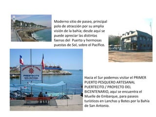 Moderno sitio de paseo, principal
polo de atracción por su amplia
visión de la bahía; desde aquí se
puede apreciar las distintas
faenas del Puerto y hermosas
puestas de Sol, sobre el Pacífico.




                   Hacia el Sur podemos visitar el PRIMER
                   PUERTO PESQUERO ARTESANAL
                   PUERTECITO / PROYECTO DEL
                   BICENTENARIO, aquí se encuentra el
                   Muelle de Embarque, para paseos
                   turísticos en Lanchas y Botes por la Bahía
                   de San Antonio.
 