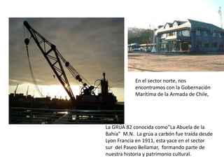 En el sector norte, nos
            encontramos con la Gobernación
            Marítima de la Armada de Chile,




La GRÚA 82 conocida como”La Abuela de la
Bahía” M.N. La grúa a carbón fue traída desde
Lyon Francia en 1911, esta yace en el sector
sur del Paseo Bellamar, formando parte de
nuestra historia y patrimonio cultural.
 