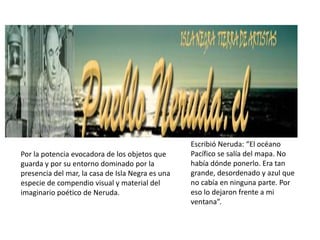 Escribió Neruda: “El océano
Por la potencia evocadora de los objetos que      Pacífico se salía del mapa. No
guarda y por su entorno dominado por la           había dónde ponerlo. Era tan
presencia del mar, la casa de Isla Negra es una   grande, desordenado y azul que
especie de compendio visual y material del        no cabía en ninguna parte. Por
imaginario poético de Neruda.                     eso lo dejaron frente a mi
                                                  ventana”.
 