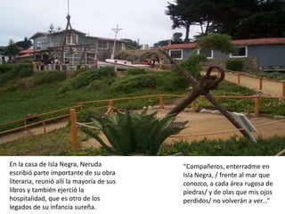 En la casa de Isla Negra, Neruda           “Compañeros, enterradme en
escribió parte importante de su obra       Isla Negra, / frente al mar que
literaria, reunió allí la mayoría de sus   conozco, a cada área rugosa de
libros y también ejerció la                piedras/ y de olas que mis ojos
hospitalidad, que es otro de los           perdidos/ no volverán a ver...”
legados de su infancia sureña.
 