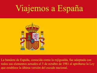 Viajemos a España




La bandera de España, conocida como la rojigualda, fue adoptada con
todos sus elementos actuales el 5 de octubre de 1981 al aprobarse la Ley
que establece la última versión del escudo nacional.
 