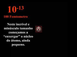 Neste incrível e minúsculo tamanho começamos a “enxergar” o núcleo do átomo, ainda pequeno. 10 -13 100 Femtometro 