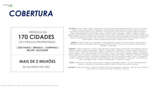 SÃO PAULO • Arujá • Atibaia • Barueri • Biritiba-Mirim • Bom Jesus dos Perdões • Bragança Paulista • Cabreúva • Caieiras •
Cajamar • Campo Limpo Paulista • Carapicuíba • Cotia • Diadema • Eldorado • Embu • Embu-Guaçu • Ferraz de
Vasconcelos • Francisco Morato • Franco da Rocha • Guararema • Guarulhos • Ibiúna • Igaratá • Itapecerica da Serra •
Itapevi • Itaquaquecetuba • Itariri • Itatiba • Itupeva • Jandira •Jarinu • Joanópolis • Jundiaí • Juquitiba • Louveira •
Mairiporã • Mauá • Miracatu • Mogi das Cruzes • Nazaré Paulista • Osasco • Pedra Bela • Pilar do Sul • Pirapora do Bom Jesus
• Poá • Ribeirão Pires • Rio Grande da Serra • Salesópolis • Santa Isabel • Santana de Parnaíba • Santo André • São Bento do
Sapucaí • São Bernardo do Campo • São Caetano do Sul • São Lourenço da Serra • São Paulo • São Roque • Suzano •
Taboão da Serra • Tapiraí • Vargem Grande Paulista • Várzea Paulista • Vinhedo.
BRASILIA • Brasília • Águas Claras • Brazlândia • Candangolândia • Ceilândia • Cruzeiro • Gama • Guará • Núcleo
Bandeirante • Paranoá • Planaltina • Recanto das Emas • Riacho Fundo • Samambaia • Santa Maria • São Sebastião •
Sobradinho • Taguatinga
CAMPINAS • Araras • Americana • Amparo • Águas de Lindóia • Atibaia • Águas de São Pedro • Artur Nogueira • Boituva •
Bragança Paulista • Campo Limpo Paulista • Capivari • Charqueada • Cordeirópolis • Conchal • Caieiras • Elias Fausto •
Francisco Morato • Holambra • Iracemápolis • Itatiba • Indaiatuba • Itu • Iperó • Ipeúna • Ibiúna • Itupeva • Jaguariúna •
Jundiaí • Jandira • Jarinu • Laranjal Paulista • Limeira •Lindóia • Louveira • Mogi Guaçu • Mairiporã • Mairinque • Mogi Mirim
• Monte Alegre do Sul • Monte Mor • Mombuca • • Nova Odessa • Piracicaba • Pedreira • Porto Feliz • Pinhalzinho • Pereiras
• Paulínia • Pirapora Bom Jesus • Pedra Bela • Porangaba • Rio Claro • Rio das Pedras • Rafard • Salto • Santa Bárbara
d’Oeste • São Pedro • Sumaré • Sorocaba • • Santa Gertrudes • Santana de Parnaíba • São Roque • Santo Antonio de
Posse • Serra Negra • Tietê • Valinhos • Várzea Paulista • Votorantim • Vinhedo
RECIFE • Abreu e Lima • Araçoiaba • Cabo de Santo • Agostinho Camaragibe • Igarassu • Ipojuca • Ilha de Itamaracá •
Itapissuma • Jaboatão dos Guararapes • Moreno • Olinda • Paulista • São Lourenço da Mata.
SALVADOR • Cidade de Salvador • Camaçari • Candeias • Dias D’Ávila • Itaparica • Jaguaripe • Lauro de Freitas • Madre de
Deus • Piatã • São Francisco do Conde • Simões Filho • Vera Cruz.
170 CIDADES
DE 5 PRAÇAS PROPRIETÁRIAS
MAIS DE 2 MILHÕES
| SÃO PAULO | BRASILIA | CAMPINAS |
RECIFE| SALVADOR
PRESENÇA EM
DE OUVINTES POR MÊS*
Fonte: IBOPE / EasyMedia4, nov/16 a jan/17 – *Alcance máximos convencionais e web somados (Todos os dias, 5h às 24h)
COBERTURA
 