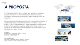 A PROPOSTA
O “Viaje pelo Mundo” é um projeto que aborda os principais
destinos nacionais e internacionais com dicas de roteiros,
compras e planejamento de viagem para diferentes perfis de
viajantes.
Os destinos serão definidos previamente com o patrocinador e a
cada semana o ouvinte terá acesso a pelo menos 2 (dois)
boletins com conteúdos inéditos disponibilizados posteriormente
no formato de podcast para consulta no site do anunciante
(publicação em plataformas proprietárias do anunciante como
site, intranet e redes sociais)
FORMATO:
Citação de 5” na abertura (marca + slogan)
Conteúdo customizado de 30”
Comercial colado de 30”
VEICULAÇÃO: REDE
São Paulo / Campinas / Recife / Brasília e Salvador
2x/dia - segunda a sexta na faixa das 06h-19h
 