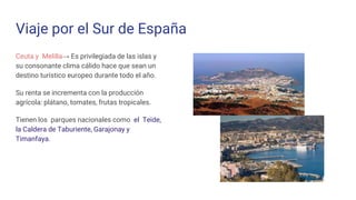 Viaje por el Sur de España
Ceuta y Melilla→ Es privilegiada de las islas y
su consonante clima cálido hace que sean un
destino turístico europeo durante todo el año.
Su renta se incrementa con la producción
agrícola: plátano, tomates, frutas tropicales.
Tienen los parques nacionales como el Teide,
la Caldera de Taburiente, Garajonay y
Timanfaya.
 