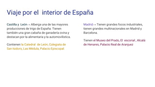 Viaje por el interior de España
Castilla y León→ Alberga una de las mayores
producciones de trigo de España. Tienen
también una gran cabaña de ganadería ovina y
destacan por la alimentaria y la automovilística.
Contienen la Catedral de León, Colegiata de
San Isidoro, Las Médula, Palacio Episcopal.
Madrid→ Tienen grandes focos industriales,
tienen grandes multinacionales en Madrid y
Barcelona.
Tienen el Museo del Prado, El escorial , Alcalá
de Henares, Palacio Real de Aranjuez
 