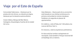 Viaje por el Este de España
Comunidad Valenciana→ Destacan por la
producción de cítricos, su industria es ligera,
destacan por la industria automovilística.
Costa Cálida y Manga del Mar Menor,
Cartagena, Arqueología y huertas de la ciudad
de Lorca.
Islas Baleares→ Buena parte de su economía
está basada en sus ofertas turísticas,es la
primera comunidad en número de plazas
hoteleras y la segunda en plazas de
apartamentos.
En mallorca, está el Palau de I’ Almudaina, las
cuevas del Drac Ham´s.
En menorca, está la arquitectura prehistórica.
En ibiza está las tumbas cartagineses en
necrópolis. Está también e Parque nacional del
archipiélago de La Cabrera.
 
