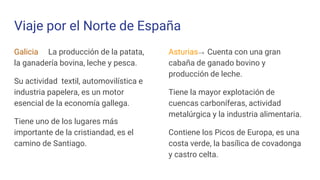 Viaje por el Norte de España
Galicia→ La producción de la patata,
la ganadería bovina, leche y pesca.
Su actividad textil, automovilística e
industria papelera, es un motor
esencial de la economía gallega.
Tiene uno de los lugares más
importante de la cristiandad, es el
camino de Santiago.
Asturias→ Cuenta con una gran
cabaña de ganado bovino y
producción de leche.
Tiene la mayor explotación de
cuencas carboníferas, actividad
metalúrgica y la industria alimentaria.
Contiene los Picos de Europa, es una
costa verde, la basílica de covadonga
y castro celta.
 