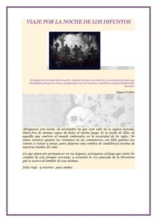 VIAJE POR LA NOCHE DE LOS DIFUNTOS

Al palpar la cercanía de la muerte, vuelves los ojos a tu interior y no encuentras más que
banalidad, porque los vivos, comparados con los muertos, resultamos insoportablemente
banales.
Miguel Delibes

Abríguense esta noche de noviembre los que osen salir de su segura morada.
Hará frío de ánimas capaz de helar al mismo fuego. Es la noche de Ellos, de
aquellos que vuelven al mundo embozados en la oscuridad de los siglos. No
somos nosotros quienes los visitamos en sus cementerios, son Ellos quienes nos
vienen a visitar y penar, para dejarnos una sombra de condolencia encima de
nuestras tumbas de vida.
Los que opten por permanecer en sus hogares, acérquense al fuego que siente los
crujidos de esas pisadas cercanas, y escuchen la voz pausada de la literatura
que se acercó al temblor de esas ánimas.
Feliz viaje -y retorno- para ambos.

 