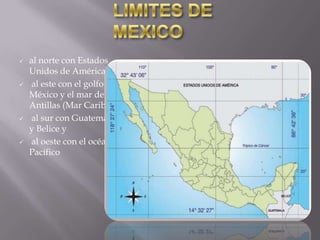 







al norte con Estados
Unidos de América,
al este con el golfo de
México y el mar de las
Antillas (Mar Caribe),
al sur con Guatemala
y Belice y
al oeste con el océano
Pacífico

 