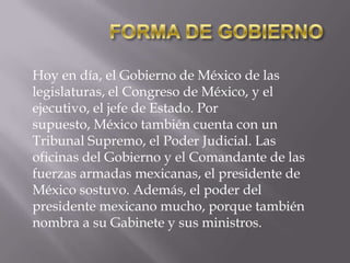 Hoy en día, el Gobierno de México de las
legislaturas, el Congreso de México, y el
ejecutivo, el jefe de Estado. Por
supuesto, México también cuenta con un
Tribunal Supremo, el Poder Judicial. Las
oficinas del Gobierno y el Comandante de las
fuerzas armadas mexicanas, el presidente de
México sostuvo. Además, el poder del
presidente mexicano mucho, porque también
nombra a su Gabinete y sus ministros.

 