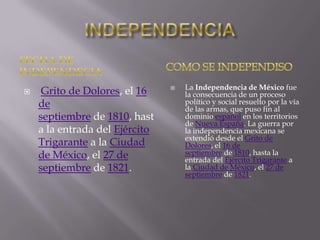 

Grito de Dolores, el 16
de
septiembre de 1810, hast
a la entrada del Ejército
Trigarante a la Ciudad
de México, el 27 de
septiembre de 1821.



La Independencia de México fue
la consecuencia de un proceso
político y social resuelto por la vía
de las armas, que puso fin al
dominio español en los territorios
de Nueva España. La guerra por
la independencia mexicana se
extendió desde el Grito de
Dolores, el 16 de
septiembre de 1810, hasta la
entrada del Ejército Trigarante a
la Ciudad de México, el 27 de
septiembre de 1821.

 