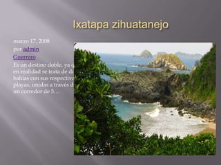 Ixatapa zihuatanejo
marzo 17, 2008
por admin
Guerrero
Es un destino doble, ya que
en realidad se trata de dos
bahías con sus respectivas
playas, unidas a través de
un corredor de 5…

 