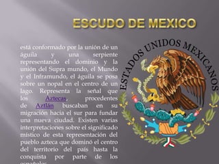 está conformado por la unión de un
águila
y
una
serpiente
representando el dominio y la
unión del Supra mundo, el Mundo
y el Inframundo, el águila se posa
sobre un nopal en el centro de un
lago. Representa la señal que
los
Aztecas,
procedentes
de Aztlán buscaban en su
migración hacia el sur para fundar
una nueva ciudad. Existen varias
interpretaciones sobre el significado
místico de esta representación del
pueblo azteca que dominó el centro
del territorio del país hasta la
conquista por parte de los

 
