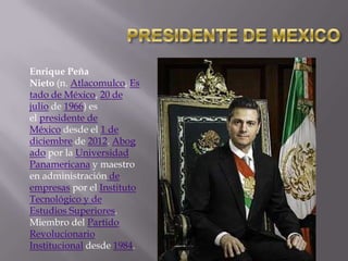 Enrique Peña
Nieto (n. Atlacomulco, Es
tado de México, 20 de
julio de 1966) es
el presidente de
México desde el 1 de
diciembre de 2012. Abog
ado por la Universidad
Panamericana y maestro
en administración de
empresas por el Instituto
Tecnológico y de
Estudios Superiores.
Miembro del Partido
Revolucionario
Institucional desde 1984.

 
