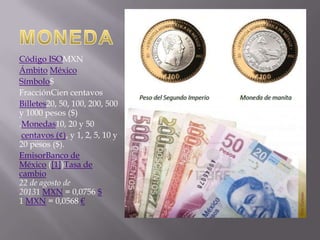 Código ISOMXN
Ámbito México
Símbolo$
FracciónCien centavos
Billetes20, 50, 100, 200, 500
y 1000 pesos ($)
.Monedas10, 20 y 50
centavos (¢), y 1, 2, 5, 10 y
20 pesos ($).
EmisorBanco de
México ([1])Tasa de
cambio
22 de agosto de
20131 MXN = 0,0756 $
1 MXN = 0,0568 €

 