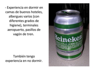 - Experiencia en dormir en camas de buenos hoteles, albergues varios (con diferentes grados de higiene), terminales aeropuerto, pasillos de vagón de tren.  También tengo experiencia en no dormir. 