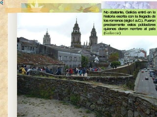 No obstante, Galicia entró en la historia escrita con la llegada de los romanos (siglo I a.C.). Fueron precisamente estos pobladores quienes dieron nombre al país ( Gallaecia ) 