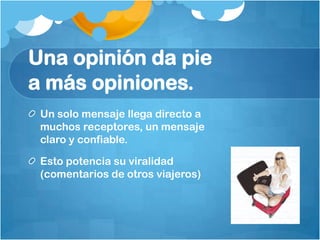 Una opinión da pie
a más opiniones.
 Un solo mensaje llega directo a
 muchos receptores, un mensaje
 claro y confiable.

 Esto potencia su viralidad
 (comentarios de otros viajeros)
 