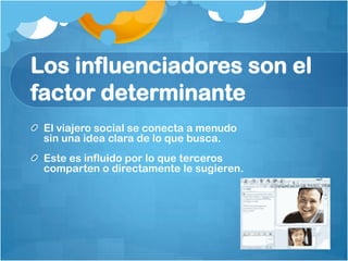 Los influenciadores son el
factor determinante
 El viajero social se conecta a menudo
 sin una idea clara de lo que busca.
 Este es influido por lo que terceros
 comparten o directamente le sugieren.
 