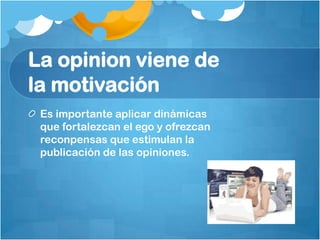 La opinion viene de
la motivación
 Es importante aplicar dinámicas
 que fortalezcan el ego y ofrezcan
 reconpensas que estimulan la
 publicación de las opiniones.
 