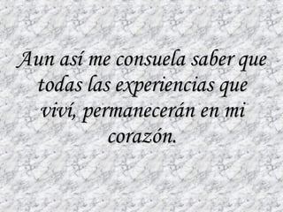 Aun así me consuela saber que todas las experiencias que viví, permanecerán en mi corazón. 