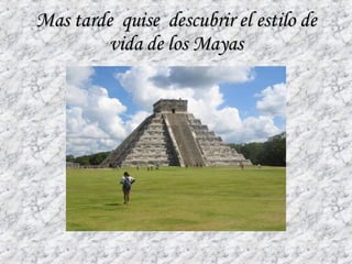 Mas tarde  quise  descubrir el estilo de vida de los Mayas 