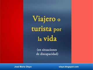 Viajero o
turista por
la vida
(en situaciones
de discapacidad)
José María Olayo olayo.blogspot.com
 