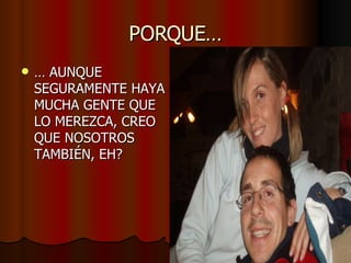 PORQUE… …  AUNQUE SEGURAMENTE HAYA MUCHA GENTE QUE LO MEREZCA, CREO QUE NOSOTROS TAMBIÉN, EH? 