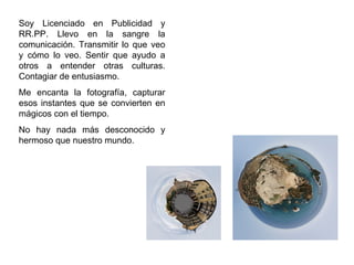 Soy Licenciado en Publicidad y RR.PP. Llevo en la sangre la comunicación. Transmitir lo que veo y cómo lo veo. Sentir que ayudo a otros a entender otras culturas. Contagiar de entusiasmo. Me encanta la fotografía, capturar esos instantes que se convierten en mágicos con el tiempo. No hay nada más desconocido y hermoso que nuestro mundo.  