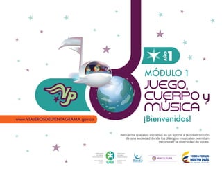 http://www.viajerosdelpentagrama.gov.co
MÓDULO 1
¡Bienvenidos!
JUEGO,
CUERPO y
MÚSICA
1
AÑO
Recuerda que esta iniciativa es un aporte a la construcción
de una sociedad donde los diálogos musicales permitan
reconocer la diversidad de voces.
 