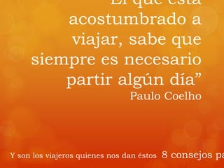 “El que está
acostumbrado a
viajar, sabe que
siempre es necesario
partir algún día”
Paulo Coelho
Y son los viajeros quienes nos dan éstos 8 consejos pa
 