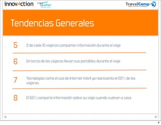 4




    Tendencias Generales

    5   3 de cada 10 viajeros comparten información durante el viaje



    6   Un tercio de los viajeros llevan sus portátiles durante el viaje




    7   Tecnologías como el uso de Internet móvil ya representa el 22% de los
        viajeros



    8   El 55% comparte información sobre su viaje cuando vuelven a casa




                                                                                4
 