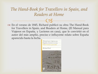 The Hand-Book for Travellers in Spain, and
             Readers at Home
                              
 En el verano de 1845, Richard publicó su obra The Hand-Book
  for Travellers in Spain, and Readers at Home, (El Manual para
  Viajeros en España, y Lectores en casa), que le convirtió en el
  autor del más amplio, preciso e influyente relato sobre España
  aparecido hasta la fecha.
 