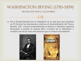 WASHINGTON IRVING (1783-1859)
               HECHIZADO POR LA ALHAMBRA


                                
 Fue a España llamado por el embajador de su país para que estudiara
  en El Escorial los documentos relativos al descubrimiento del Nuevo
  Mundo. Allí , conoció profundamente la historia y literatura española
  llevándolo a escribir su famoso libro «Cuentos de la Alhambra» y
  creando una de las rutas más famosas que se conocen actualmente.
 