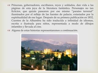  Princesas, gobernadores, escribanos, reyes y soldados, dan vida a las
  páginas de esta joya de la literatura fantástica. Personajes no tan
  ficticios, que quizás pasearon por ese mismo “paraíso terrenal”
  iluminados por el reflejo de las fuentes de palacio, extasiados por la
  espiritualidad de ese lugar. Después de su primera publicación en 1832,
  Cuentos de la Alhambra ha sido traducida a infinidad de idiomas,
  escrita e ilustrada para niños, representada a modo de dibujos
  infantiles y llevada al cine.
 Alguna de estas historias representaremos a continuación.
 
