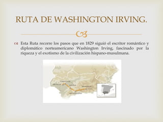RUTA DE WASHINGTON IRVING.
                                
 Esta Ruta recorre los pasos que en 1829 siguió el escritor romántico y
  diplomático norteamericano Washington Irving, fascinado por la
  riqueza y el exotismo de la civilización hispano-musulmana.
 