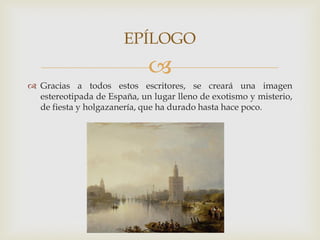 EPÍLOGO
                             
 Gracias a todos estos escritores, se creará una imagen
  estereotipada de España, un lugar lleno de exotismo y misterio,
  de fiesta y holgazanería, que ha durado hasta hace poco.
 