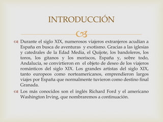 INTRODUCCIÓN
                              
 Durante el siglo XIX, numerosos viajeros extranjeros acudían a
  España en busca de aventuras y exotismo. Gracias a las iglesias
  y catedrales de la Edad Media, el Quijote, los bandoleros, los
  toros, los gitanos y los moriscos, España y, sobre todo,
  Andalucía, se convirtieron en el objeto de deseo de los viajeros
  románticos del siglo XIX. Los grandes artistas del siglo XIX,
  tanto europeos como norteamericanos, emprendieron largos
  viajes por España que normalmente tuvieron como destino final
  Granada.
 Los más conocidos son el inglés Richard Ford y el americano
  Washington Irving, que nombraremos a continuación.
 