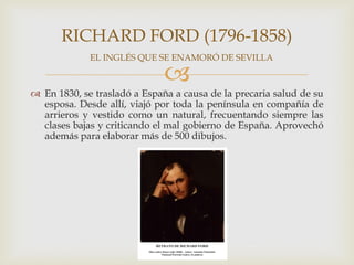 RICHARD FORD (1796-1858)
             EL INGLÉS QUE SE ENAMORÓ DE SEVILLA

                              
 En 1830, se trasladó a España a causa de la precaria salud de su
  esposa. Desde allí, viajó por toda la península en compañía de
  arrieros y vestido como un natural, frecuentando siempre las
  clases bajas y criticando el mal gobierno de España. Aprovechó
  además para elaborar más de 500 dibujos.
 