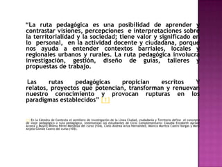 “La ruta pedagógica es una posibilidad de aprender y contrastar visiones, percepciones  e interpretaciones sobre la territorialidad y la sociedad; tiene valor y significado en lo  personal,  en la actividad docente y ciudadana, porque nos ayuda a entender contextos barriales, locales y regionales urbanos y rurales. La ruta pedagógica involucra investigación, gestión, diseño de guías, talleres y propuestas de trabajo.     Las rutas pedagógicas propician escritos Y relatos, proyectos que potencian, transforman y renuevan nuestro conocimiento y provocan rupturas en los  paradigmas establecidos” [1][1] En la Cátedra de Contexto el semillero de investigación de la Línea Ciudad, ciudadanía y Territorio define  el concepto de viaje pedagógico o ruta pedagógica, sistematizan las estudiantes de Ciclo Complementario: Claudia Elizabeth Apraez Acosta y Maylin Milena Pérez Mendoza del curso (104), Cielo Andrea Ariza Hernández, Mónica Maritza Castro Vargas y MeryAnjela Gómez Castro del curso (103). 