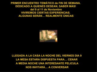 PRIMER ENCUENTRO TEMÁTICO de FIN DE SEMANA.  DEDICADO A QUIENES DESEAN, SABER MÁS!  del 9 al 11 de Noviembre VIVIREMOS CIERTAS EXPERIENCIAS.  ALGUNAS SERÁN… REALMENTE ÚNICAS LLEGADA A LA CASA LA NOCHE DEL VIERNES DIA 9  LA MESA ESTARA DISPUESTA PARA… CENAR  A MEDIA NOCHE UNA INTERESANTE PELICULA NOS INVITARÁ… A CONVERSAR 