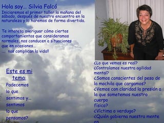 Este es mi tema : Padecemos  lo que sentimos y… sentimos  lo que pensamos? Hola soy… Silvia Falcó Iniciaremos el primer taller la mañana del sábado, después de nuestro encuentro en la naturaleza y lo haremos de forma divertida.   Te interesa averiguar cómo ciertos comportamientos que consideramos normales, nos conducen a situaciones  que en ocasiones…  … .  nos complican la vida!!   ¿ Lo que vemos es real? ¿Controlamos nuestra agilidad mental? ¿Somos conscientes del peso de la mochila que cargamos? ¿Vemos con claridad la presión a la que sometemos nuestro cuerpo físico? ¿Víctima o verdugo? ¿Quién gobierna nuestra mente en este preciso instante? 