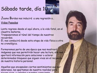 Vidas Pasadas Lento regreso desde el aquí ahora, a la vida fetal, en el claustro materno.  Traspasaremos el túnel del tiempo de nuestros recuerdos.  Él, nos conducirá desde esta etapa de vida física a otra no cronológica.  Formaremos parte de una época que nos mostrará imágenes que nos permitirán hacer una lectura, ella nos aportará información para solucionar o aclarar determinados bloqueos que siguen vivos en el recuerdo de nuestra historia personal.  Aquellos que encapsulan ciertos sentimientos que por dolorosos, los apartamos de nuestra realidad pero siguen vivos, y velados a nuestro consciente. Sábado tarde, día 10 J aume  B ordas nos inducirá  a una regresión a… 