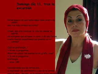 Domingo día 11, tras la excursión Estas seguro de que nadie sabe cómo eres o de cuáles son, tus más íntimos secretos? Crees, que sino explicas tu vida los demás no sabrán los estigmas que arropan tu alma, o de que forma oculta fueron depositadas las piedras en tu camino? Qué es grafología…? Y tú me lo preguntas... Mientras clavas tus pupilas en mi grafía, azul?  Y tu me lo preguntas…, Grafología …  eres, tú!!! Considerando que las letras son, la expresión del sentimiento y que en la mirada  está el alma… Becker, no lo hubiera dicho mejor JULIA  HERRERA 