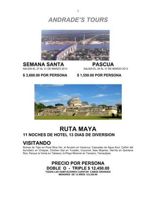 1


                    ANDRADE’S TOURS




SEMANA SANTA                                            PASCUA
SALIDA EL 27 AL 31 DE MARZO 2013                 SALIDA EL 29 AL 31 DE MARZO 2013

$ 3,600.00 POR PERSONA                      $ 1,550.00 POR PERSONA




                              RUTA MAYA
11 NOCHES DE HOTEL 13 DIAS DE DIVERSION

VISITANDO
Ruinas de Tajin en Poza Rica Ver, el Acuario en Veracruz, Cascadas de Agua Azul, Cañón del
Sumidero en Chiapas, Chichen Itzá en Yucatán, Cozumel, Islas Mujeres, Hel-Ha en Quintana
Roo, Parque la Venta en Tabasco, la Playa Miramar en Tampico, Tamaulipas.



                       PRECIO POR PERSONA
                   DOBLE O - TRIPLE $ 12,450.00
                  TODAS LAS HABITACIONES CUENTAN CAMAS GRANDES
                           MENORES DE 12 AÑOS $ 8,350.00
 